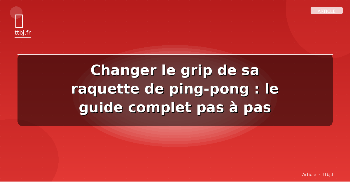 Changer le grip de sa raquette de ping-pong : le guide complet pas à pas