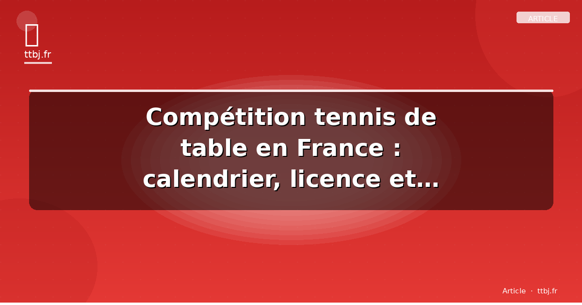Compétition tennis de table en France : calendrier, licence et clubs — le guide complet 2026