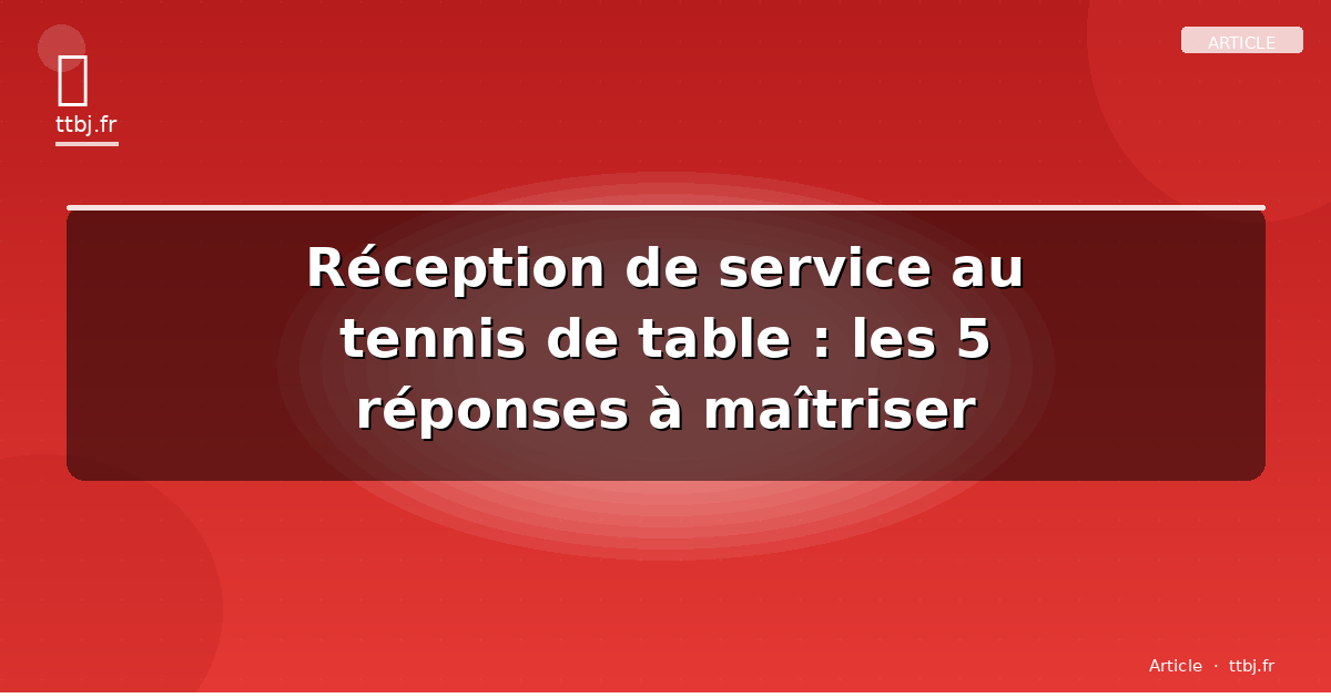 Réception de service au tennis de table : les 5 réponses à maîtriser